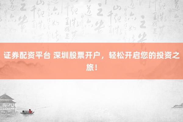 证券配资平台 深圳股票开户，轻松开启您的投资之旅！