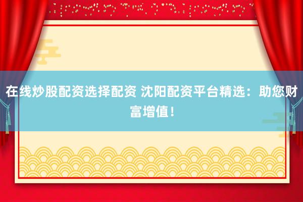 在线炒股配资选择配资 沈阳配资平台精选：助您财富增值！