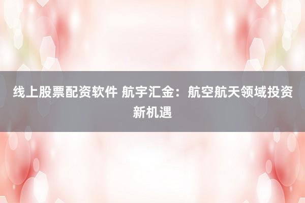 线上股票配资软件 航宇汇金：航空航天领域投资新机遇