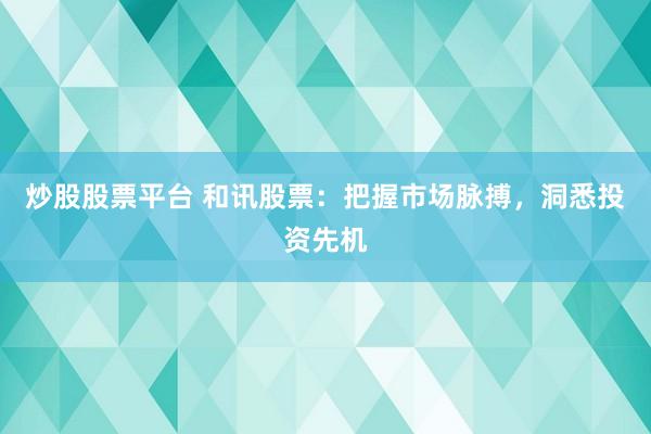炒股股票平台 和讯股票：把握市场脉搏，洞悉投资先机