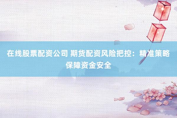 在线股票配资公司 期货配资风险把控:精准策略保障资金安全