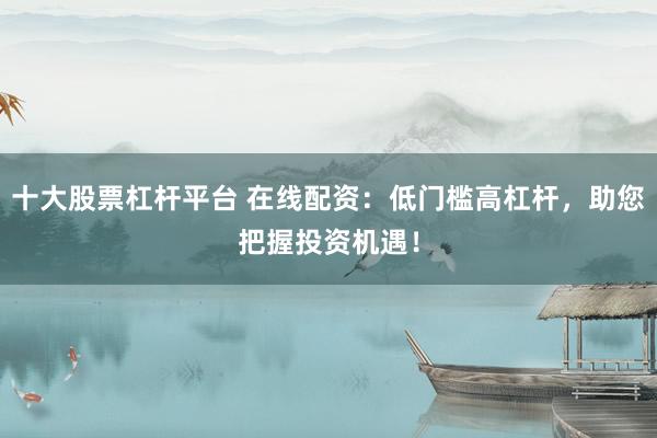十大股票杠杆平台 在线配资:低门槛高杠杆,助您把握投资机遇!