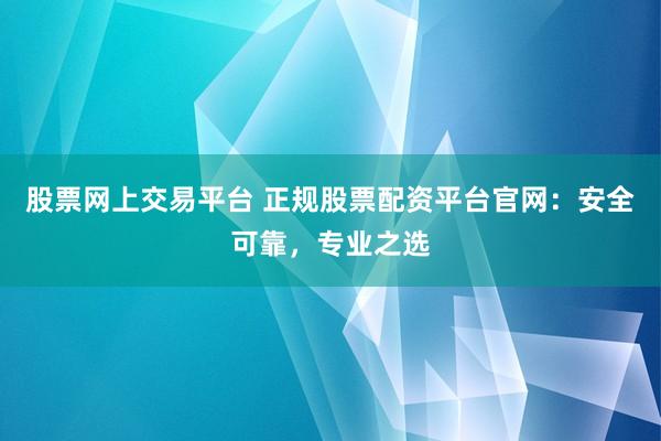股票网上交易平台 正规股票配资平台官网：安全可靠，专业之选