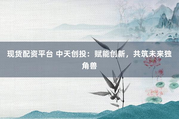 现货配资平台 中天创投：赋能创新，共筑未来独角兽