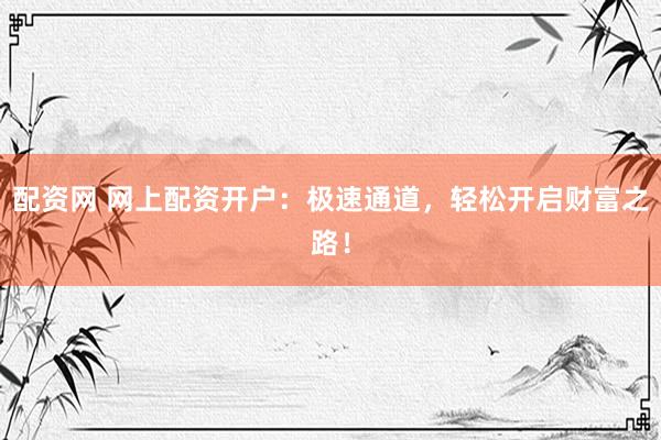 配资网 网上配资开户：极速通道，轻松开启财富之路！