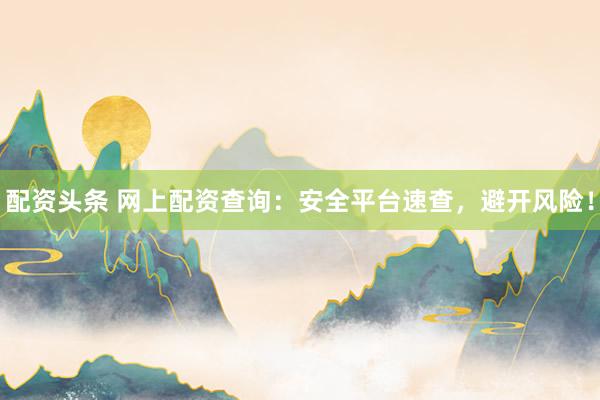 配资头条 网上配资查询：安全平台速查，避开风险！