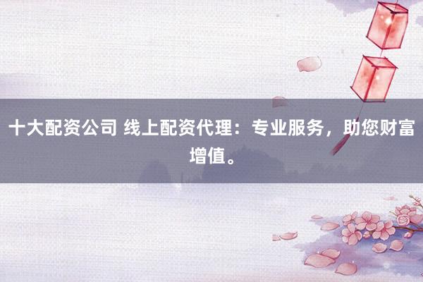 十大配资公司 线上配资代理：专业服务，助您财富增值。
