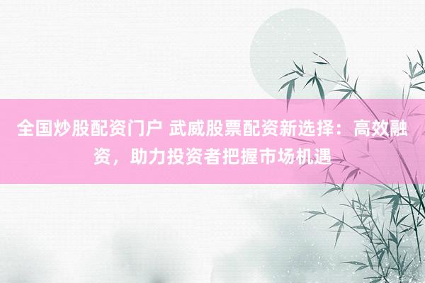 全国炒股配资门户 武威股票配资新选择：高效融资，助力投资者把握市场机遇