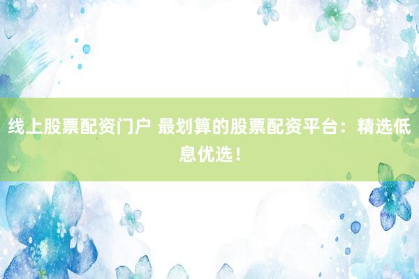 线上股票配资门户 最划算的股票配资平台：精选低息优选！