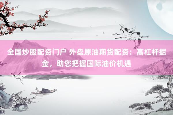 全国炒股配资门户 外盘原油期货配资：高杠杆掘金，助您把握国际油价机遇