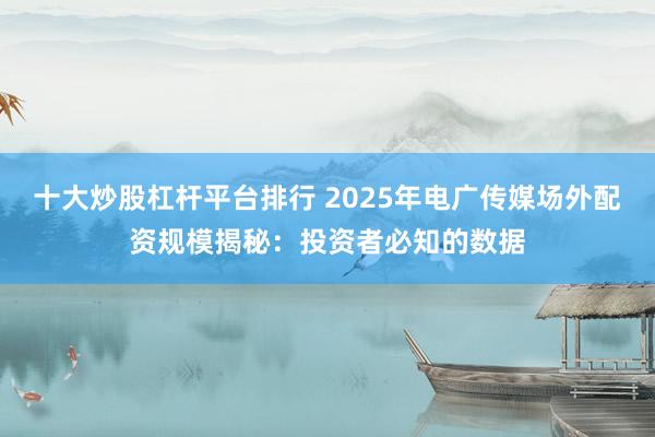 十大炒股杠杆平台排行 2025年电广传媒场外配资规模揭秘：投资者必知的数据