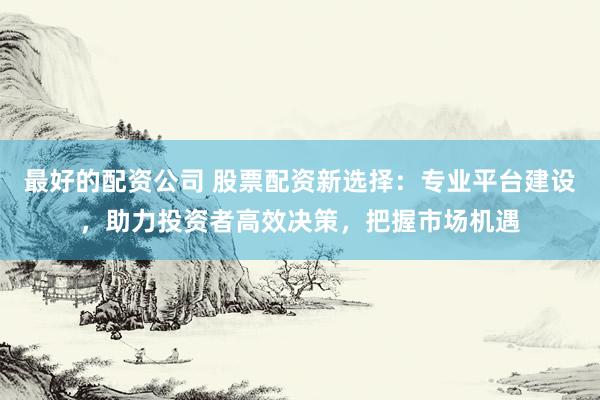 最好的配资公司 股票配资新选择：专业平台建设，助力投资者高效决策，把握市场机遇