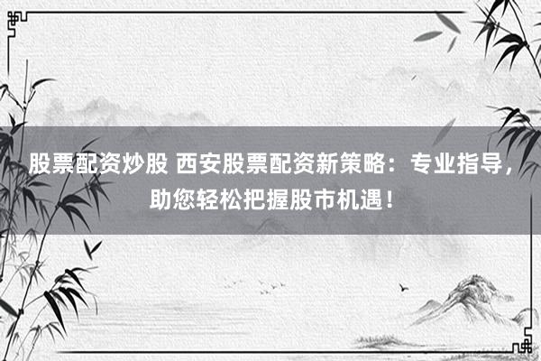 股票配资炒股 西安股票配资新策略:专业指导,助您轻松把握股市机遇!
