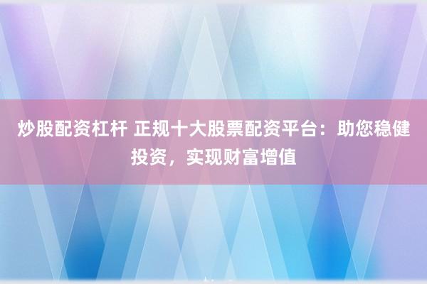 炒股配资杠杆 正规十大股票配资平台：助您稳健投资，实现财富增值