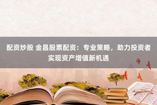 配资炒股 金昌股票配资：专业策略，助力投资者实现资产增值新机遇