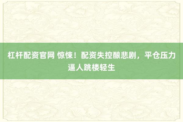 杠杆配资官网 惊悚！配资失控酿悲剧，平仓压力逼人跳楼轻生
