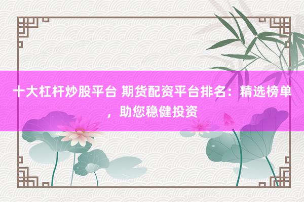 十大杠杆炒股平台 期货配资平台排名：精选榜单，助您稳健投资