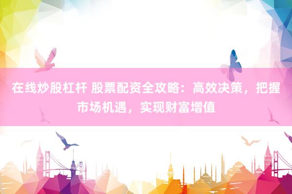 在线炒股杠杆 股票配资全攻略：高效决策，把握市场机遇，实现财富增值