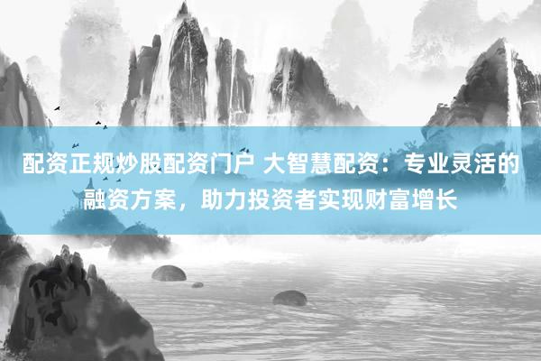 配资正规炒股配资门户 大智慧配资:专业灵活的融资方案,助力投资者实现财富增长