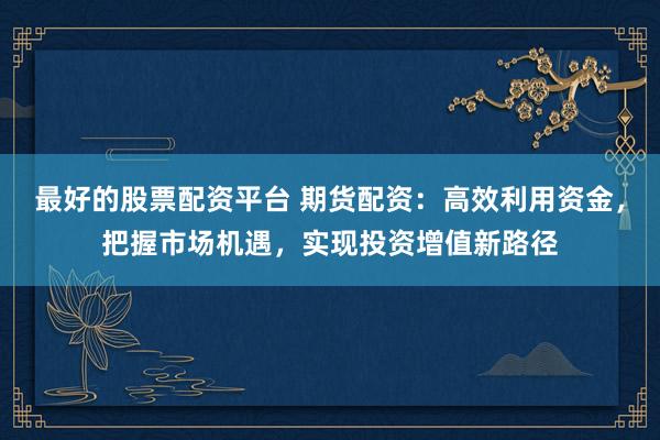 最好的股票配资平台 期货配资:高效利用资金,把握市场机遇,实现投资增值新路径