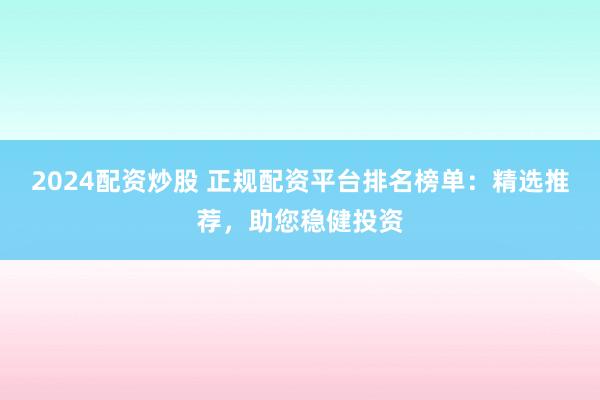 2024配资炒股 正规配资平台排名榜单：精选推荐，助您稳健投资