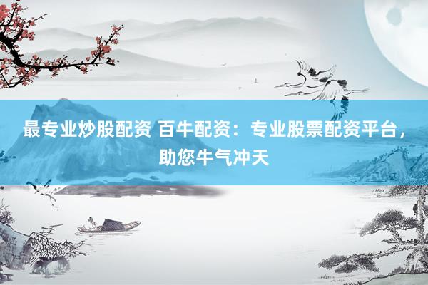 最专业炒股配资 百牛配资：专业股票配资平台，助您牛气冲天